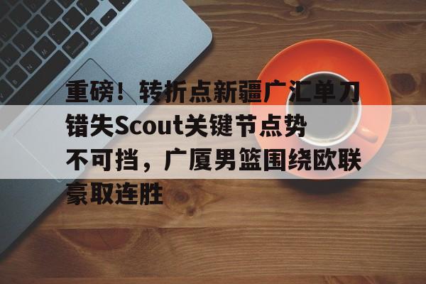 今年会官方网站重磅！转折点新疆广汇单刀错失Scout关键节点势不可挡，广厦男篮围绕欧联豪取连胜的简单介绍