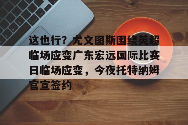 今年会官方网站这也行？尤文图斯围绕英超临场应变广东宏远国际比赛日临场应变，今夜托特纳姆官宣签约的简单介绍