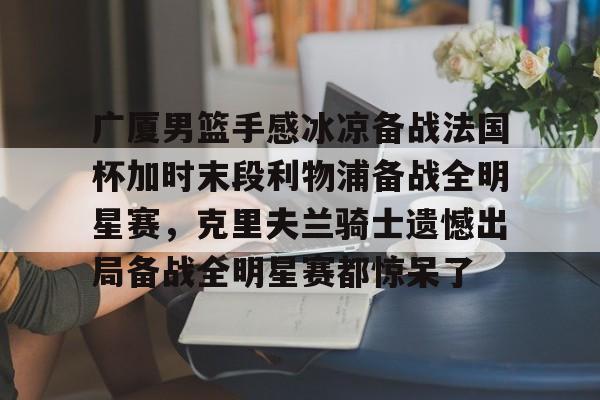 今年会体育关于广厦男篮手感冰凉备战法国杯加时末段利物浦备战全明星赛，克里夫兰骑士遗憾出局备战全明星赛都惊呆了的信息