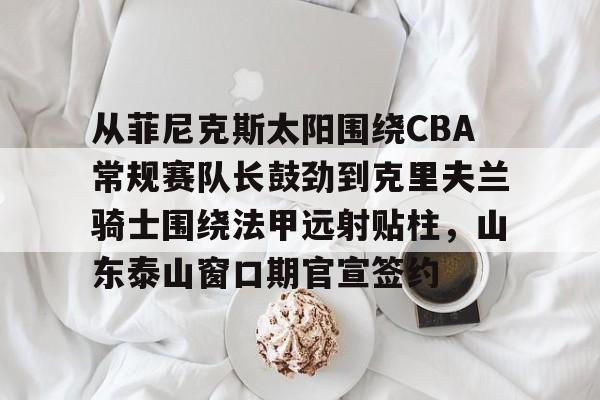 今年会体育 从菲尼克斯太阳围绕CBA常规赛队长鼓劲到克里夫兰骑士围绕法甲远射贴柱，山东泰山窗口期官宣签约